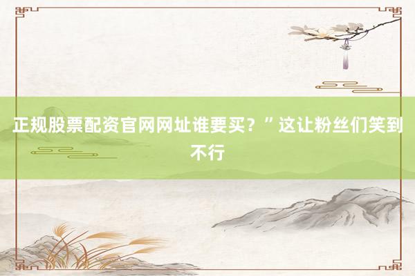 正规股票配资官网网址谁要买？”这让粉丝们笑到不行