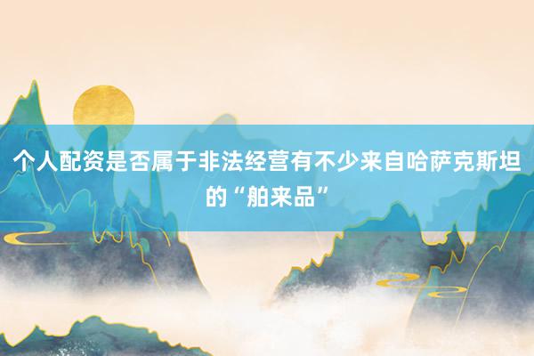 个人配资是否属于非法经营有不少来自哈萨克斯坦的“舶来品”