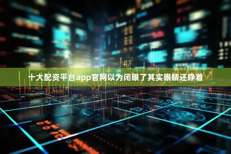 十大配资平台app官网以为闭眼了其实眼睛还睁着