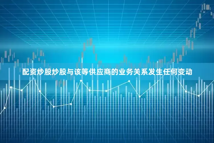 配资炒股炒股与该等供应商的业务关系发生任何变动