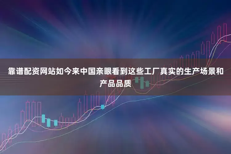 靠谱配资网站如今来中国亲眼看到这些工厂真实的生产场景和产品品质