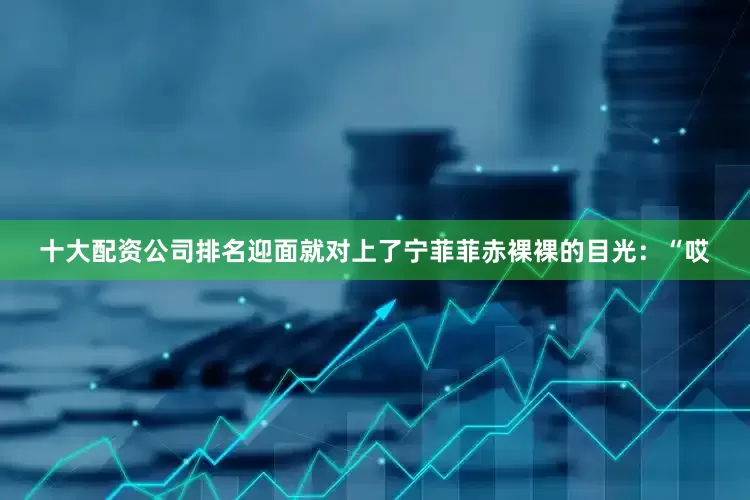 十大配资公司排名迎面就对上了宁菲菲赤裸裸的目光：“哎
