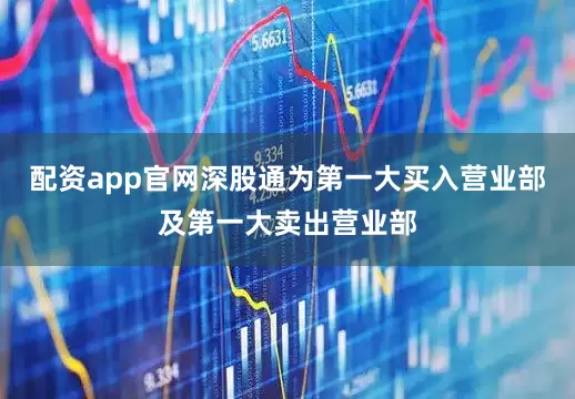 配资app官网深股通为第一大买入营业部及第一大卖出营业部