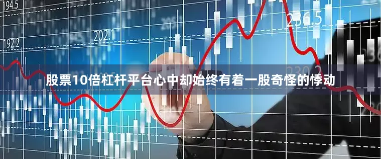 股票10倍杠杆平台心中却始终有着一股奇怪的悸动