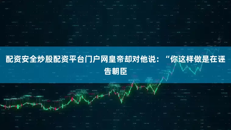 配资安全炒股配资平台门户网皇帝却对他说：“你这样做是在诬告朝臣