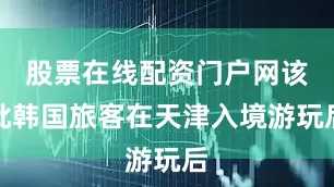 股票在线配资门户网该批韩国旅客在天津入境游玩后