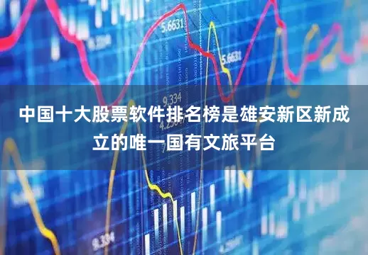 中国十大股票软件排名榜是雄安新区新成立的唯一国有文旅平台