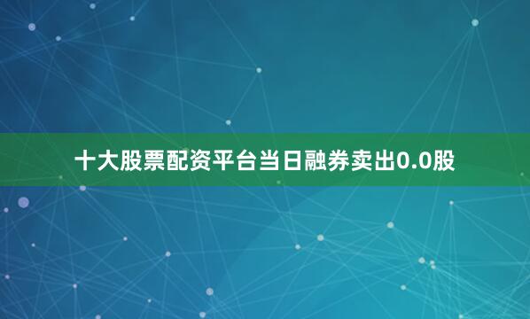 十大股票配资平台当日融券卖出0.0股