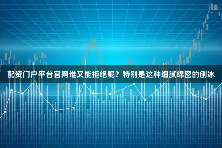 配资门户平台官网谁又能拒绝呢？特别是这种细腻绵密的刨冰