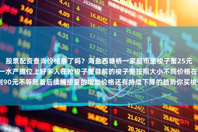 股票配资查询价格崩了吗？海盐西塘桥一家超市里梭子蟹25元一斤展开剩余48%海盐菜场一水产摊位上好多人在抢梭子蟹目前的梭子蟹按照大小不同价格在一斤30元到90元不等随着后续捕捞量的增加价格还有持续下降的趋势你买梭子蟹了吗？都是什么价格？发布于：浙江省