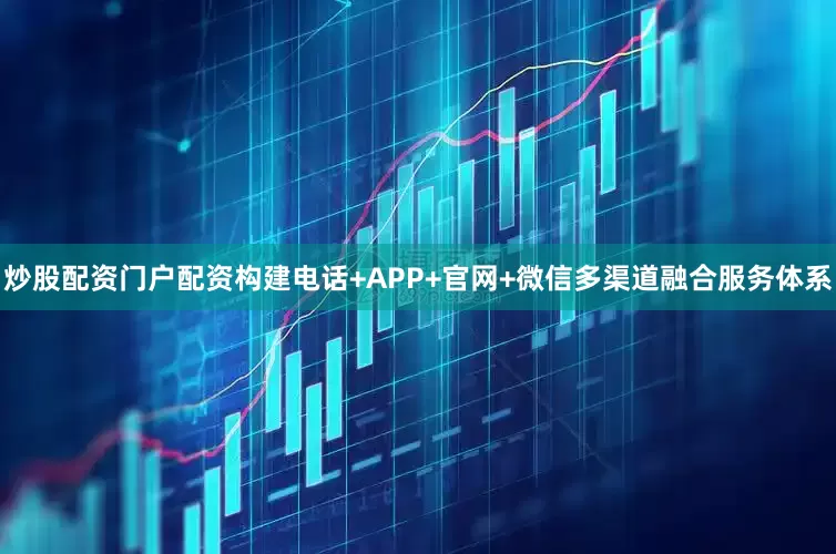炒股配资门户配资构建电话+APP+官网+微信多渠道融合服务体系