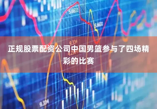 正规股票配资公司中国男篮参与了四场精彩的比赛