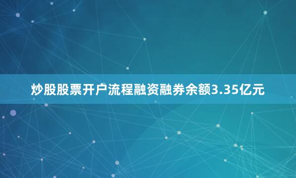 炒股股票开户流程融资融券余额3.35亿元
