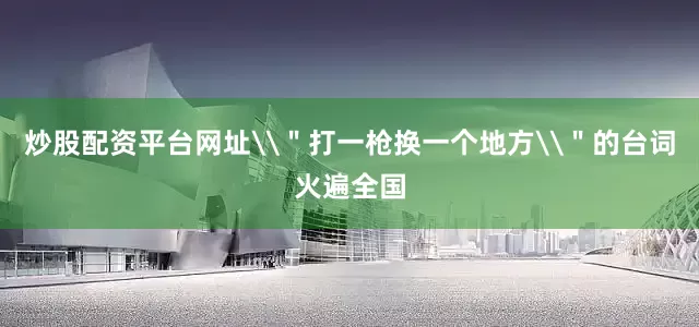 炒股配资平台网址\＂打一枪换一个地方\＂的台词火遍全国