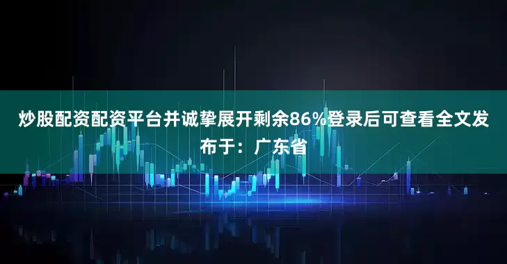 炒股配资配资平台并诚挚展开剩余86%登录后可查看全文发布于：广东省