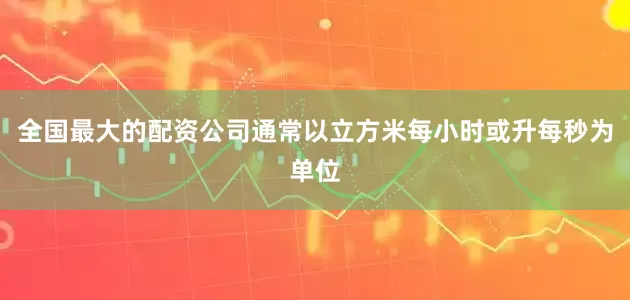 全国最大的配资公司通常以立方米每小时或升每秒为单位