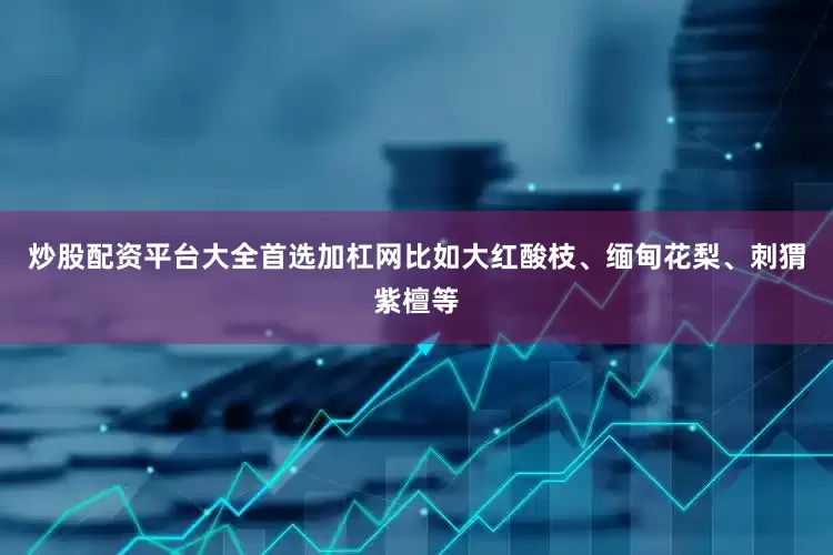 炒股配资平台大全首选加杠网比如大红酸枝、缅甸花梨、刺猬紫檀等
