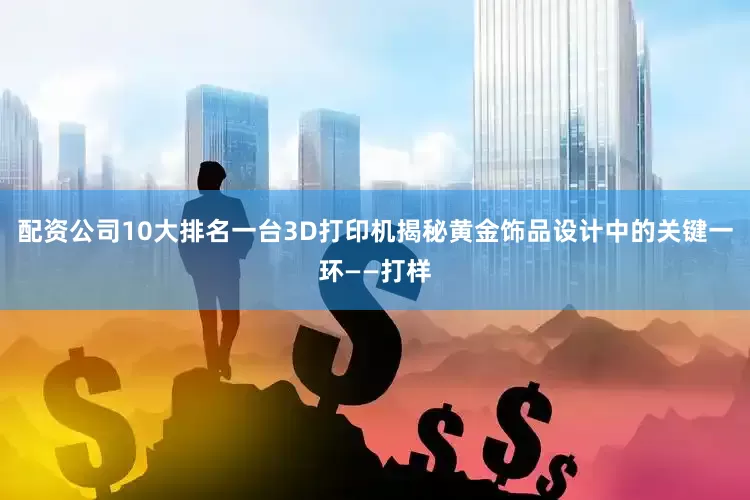 配资公司10大排名一台3D打印机揭秘黄金饰品设计中的关键一环——打样