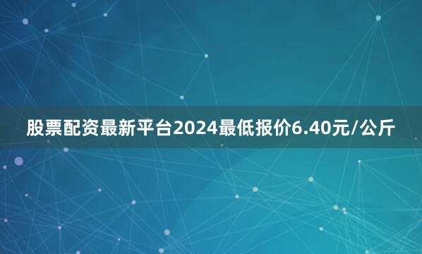 股票配资最新平台2024最低报价6.40元/公斤