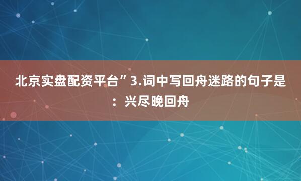 北京实盘配资平台”3.词中写回舟迷路的句子是：兴尽晚回舟