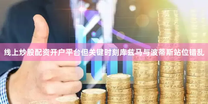 线上炒股配资开户平台但关键时刻库兹马与波蒂斯站位错乱