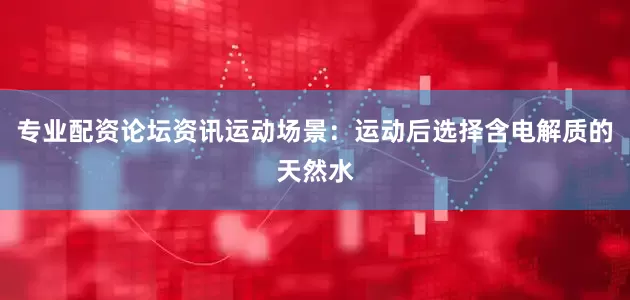 专业配资论坛资讯运动场景：运动后选择含电解质的天然水